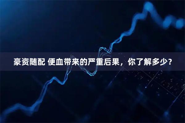 豪资随配 便血带来的严重后果，你了解多少？