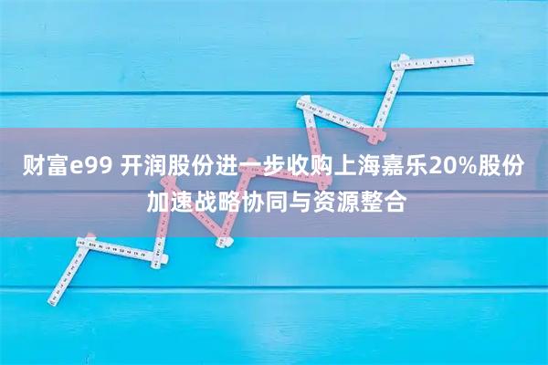 财富e99 开润股份进一步收购上海嘉乐20%股份 加速战略协同与资源整合