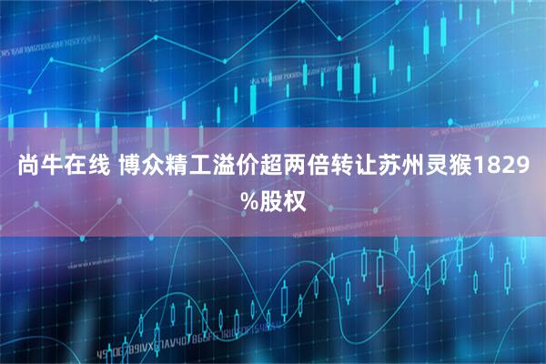 尚牛在线 博众精工溢价超两倍转让苏州灵猴1829%股权