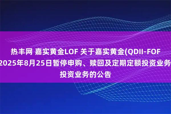 热丰网 嘉实黄金LOF 关于嘉实黄金(QDII-FOF-LOF)2025年8月25日暂停申购、赎回及定期定额投资业务的公告