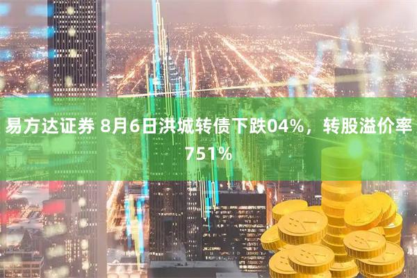 易方达证券 8月6日洪城转债下跌04%，转股溢价率751%