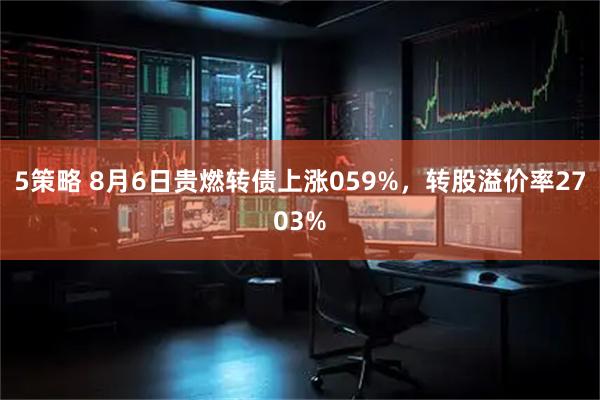 5策略 8月6日贵燃转债上涨059%，转股溢价率2703%
