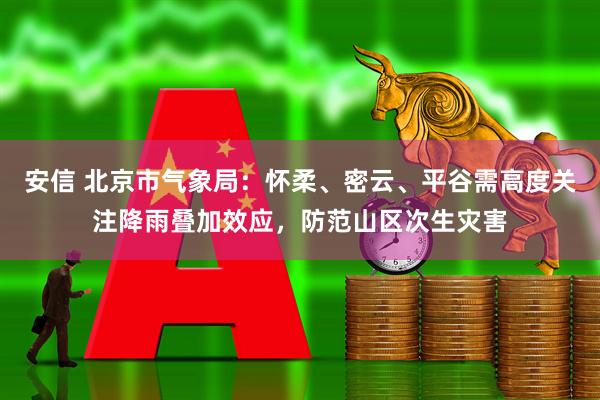 安信 北京市气象局：怀柔、密云、平谷需高度关注降雨叠加效应，防范山区次生灾害