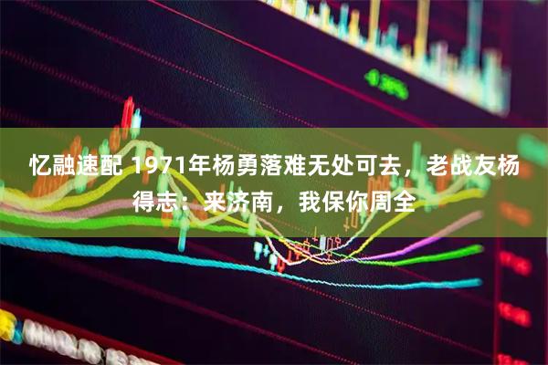 忆融速配 1971年杨勇落难无处可去,老战友杨得志:来济南,我保你周全