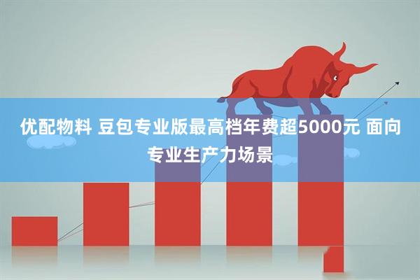 优配物料 豆包专业版最高档年费超5000元 面向专业生产力场景