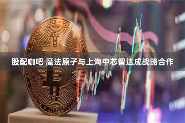 股配咖吧 魔法原子与上海中芯智达成战略合作