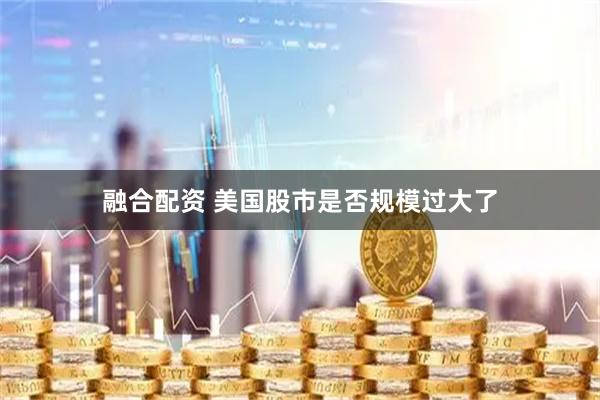 融合配资 美国股市是否规模过大了