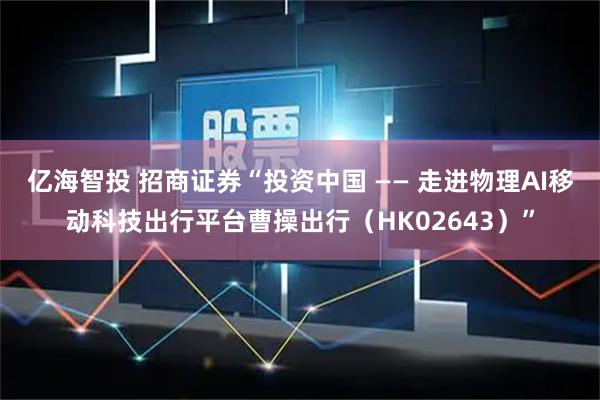 亿海智投 招商证券“投资中国 —— 走进物理AI移动科技出行平台曹操出行（HK02643）”