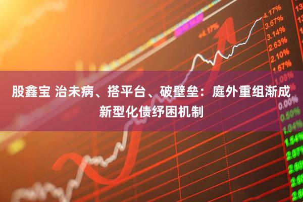 股鑫宝 治未病、搭平台、破壁垒：庭外重组渐成新型化债纾困机制