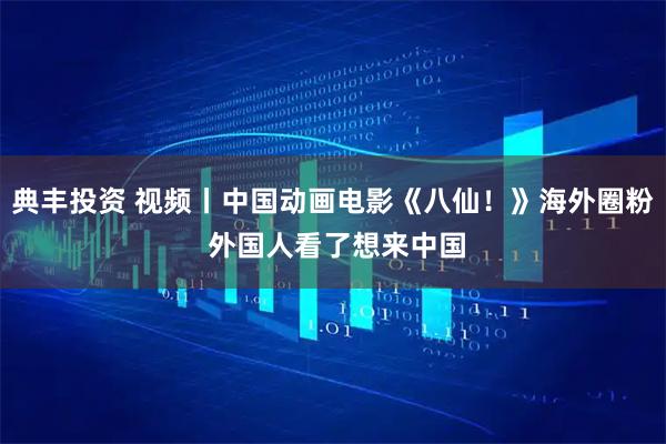 典丰投资 视频丨中国动画电影《八仙！》海外圈粉 外国人看了想来中国
