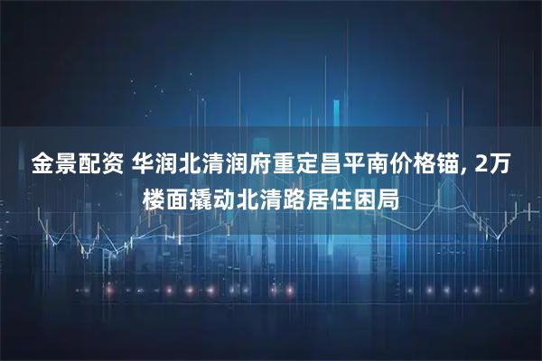 金景配资 华润北清润府重定昌平南价格锚, 2万楼面撬动北清路居住困局
