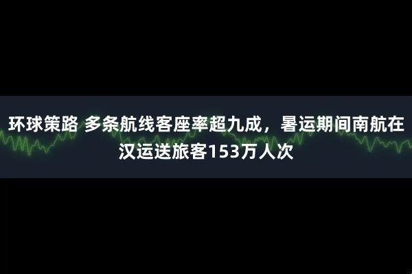 环球策路 多条航线客座率超九成,暑运期间南航在汉运送旅客153万人次